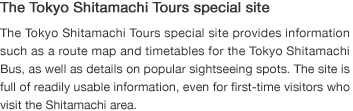 The Tokyo Shitamachi Tours special site. The Tokyo Shitamachi Tours special site provides information such as a route map and timetables for the Tokyo Shitamachi Bus, as well as details on popular sightseeing spots. The site is full of readily usable information, even for first-time visitors who visit the Shitamachi area.