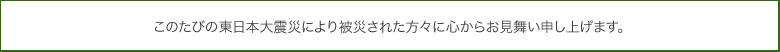 このたびの震災で亡くなられた方々のご冥福を心からお祈りするとともに、被災された方々に心からお見舞い申し上げます。