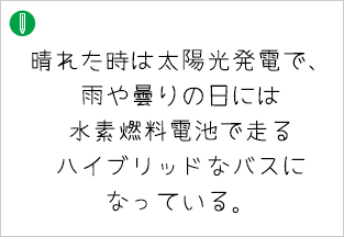 晴れた時は太陽光発電で、 雨や曇りの日には水素燃料電池で走るハイブリッドなバスに なっている。