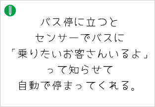 バス停に立つとセンサーでバスに「乗りたいお客さんいるよ」 って知らせて 自動で停まってくれる。