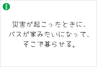災害が起こったときに、バスが家みたいになって、そこで暮らせる。