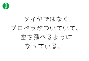 タイヤではなく プロペラがついていて、空を飛べるようになっている。