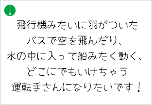 飛行機みたいに羽がついたバスで空を飛んだり、水の中に入って船みたく動く、どこにでもいけちゃう 運転手さんになりたいです！