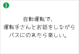自動運転で、運転手さんとお話をしながらバスにのれたら楽しい。