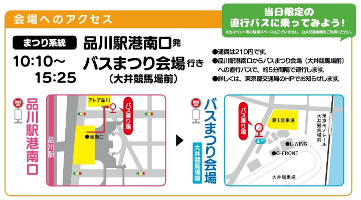 画像：会場へのアクセス まつり系統 品川駅港南口発バスまつり会場行き（大井競馬場前）10時10分～15時25分 当日限定の直行バスに乗ってみよう！※当イベント用の駐車スペースはございません。公共交通機関をご利用ください。運賃は210円です。品川駅港南口からバスまつり会場（大井競馬場前）への直行バスで、約5分間隔で運行します。詳しくは、東京都交通局のHPでお知らせします。