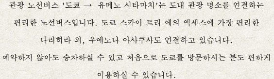 관광 노선버스 '도쿄 →  유메노 시타마치'는 도내 관광 명소를 연결하는 편리한 노선버스입니다. 도쿄 스카이 트리 에의 액세스에 가장 편리한 나리히라 외, 우에노나 아사쿠사도 연결하고 있습니다. 예약하지 않아도 승차하실 수 있고 처음으로 도쿄를 방문하시는 분도 편하게 이용하실 수 있습니다.