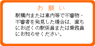 お願い 駅構内または車内等で不審物・不審者を発見した場合は、直ちにお近くの駅係員または乗務員にお知らせください。 お願い 駅構内または車内等で不審物・不審者を発見した場合は、直ちにお近くの駅係員または乗務員にお知らせください。