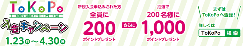 1月23日（月）～4月30日（日） 新規入会申込みされた方全員に200ポイントプレゼント さらに抽選で200名様に1,000ポイントプレゼント まずはToKoPoへ登録！