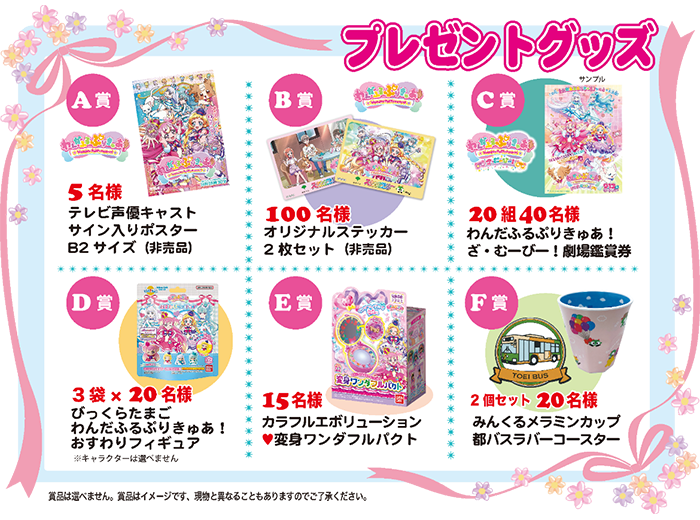 プレゼントグッズ 【A賞】5名様 テレビ声優キャストサイン入りポスターB2サイズ（非売品） 【B賞】100名様 オリジナルステッカー2枚セット（非売品） 【C賞】20組40名様 わんだふるぷりきゅあ！ざ・むーびー！劇場鑑賞券 【D賞】3袋×20名様 びっくらたまご わんだふるぷりきゅあ！ おすわりフィギュア※キャラクターは選べません 【E賞】15名様 カラフルエボリューション 変身ワンダフルパクト 【F賞】2個セット20名様 みんくるメラミンカップ 都バスラバーコースター 賞品は選べません。賞品はイメージです、現物と異なることもありますのでご了承ください。