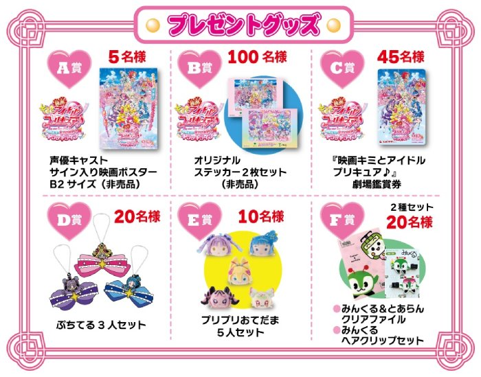 画像：プレゼントグッズ 【A賞】5名様 声優キャストサイン入り映画ポスターB2サイズ（非売品） 【B賞】100名様 オリジナルステッカー2枚セット（非売品） 【C賞】45名様 『映画キミとアイドル プリキュア♪』劇場鑑賞券 【D賞】20名様 ぷちてる3人セット 【E賞】10名様 プリプリおてだま5人セット 【F賞】2種セット20名様 みんくる＆とあらんクリアファイル・みんくるヘアクリップセット