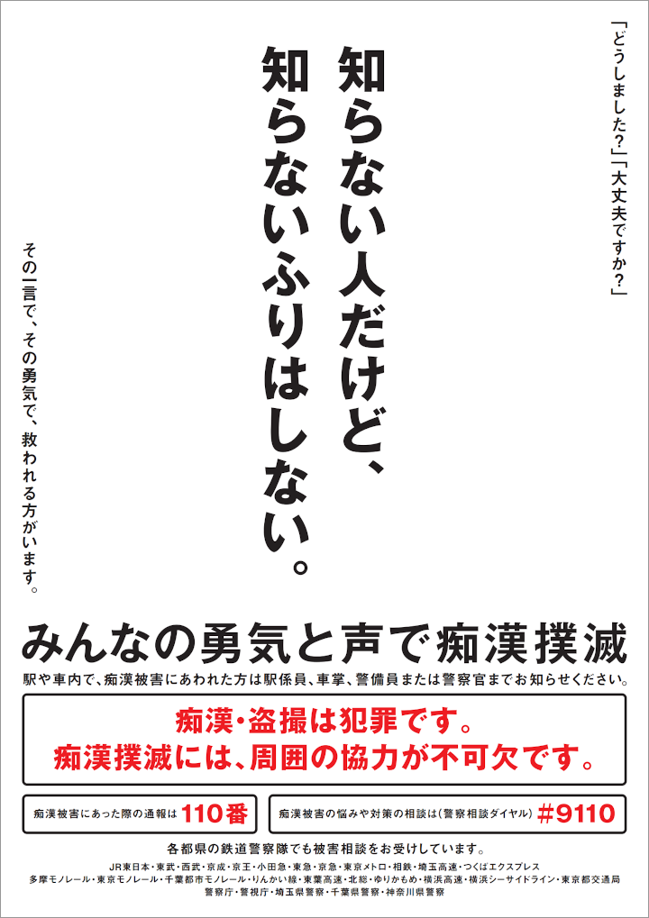 知らない人だけど、知らないふりはしない。「どうしました？」「大丈夫ですか？」その一言で、その勇気で、救われる方がいます。みんなの勇気と声で痴漢撲滅。駅や車内で、痴漢被害にあわれた方は駅係員、車掌、警備員または警察官までお知らせください。痴漢・盗撮は犯罪です。痴漢撲滅には、周囲の協力が不可欠です。痴漢被害にあった際の通報は110番、痴漢被害の悩みや対策の相談は（警察相談ダイヤル） #9110。各都県の鉄道警察隊でも被害相談をお受けしています。