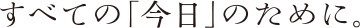 すべての「今日」のために。