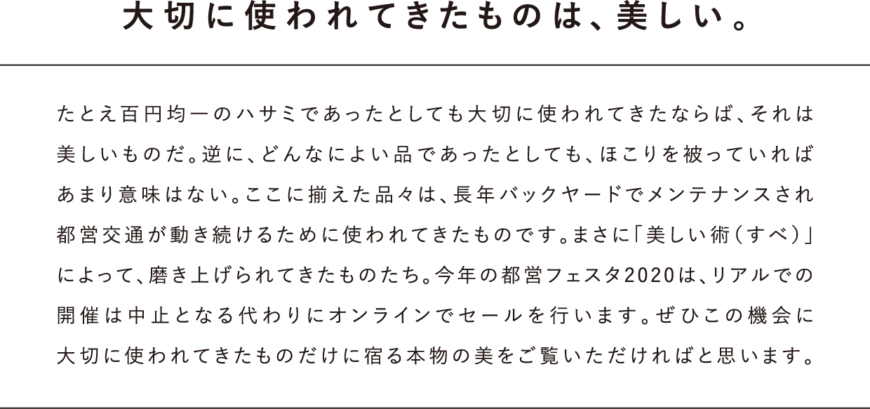 大切に使われてきたものは、美しい。たとえ百円均一のハサミであったとしても大切に使われてきたならば、それは美しいものだ。逆に、どんなによい品であったとしても、ほこりを被っていればあまり意味はない。ここに揃えた品々は、長年バックヤードでメンテナンスされ都営交通が動き続けるために使われてきたものです。まさに「美しい術（すべ）」によって、磨き上げられてきたものたち。今年の都営フェスタ2020は、リアルでの開催は中止となる代わりにオンラインでセールを行います。ぜひこの機会に大切に使われてきたものだけに宿る本物の美をご覧いただければと思います。