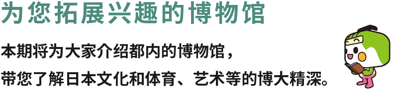 为您拓展兴趣的博物馆 本期将为大家介绍都内的博物馆，带您了解日本文化和体育、艺术等的博大精深。