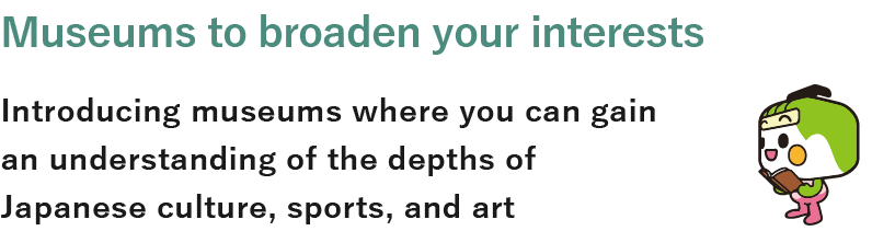 Museums to broaden your interests Introducing museums where you can gain an understanding of the depths of Japanese culture, sports, and art