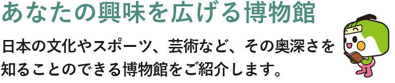 あなたの興味を広げる博物館 日本の文化やスポーツ、芸術など、その奥深さを知ることのできる博物館をご紹介します。