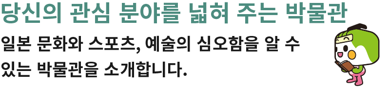 당신의 관심 분야를 넓혀 주는 박물관 일본 문화와 스포츠, 예술의 심오함을 알 수 있는 박물관을 소개합니다.
