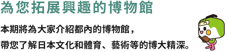 為您拓展興趣的博物館 本期將為大家介紹都內的博物館，帶您了解日本文化和體育、藝術等的博大精深。