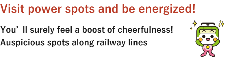 Visit power spots and be energized! You’ll surely feel a boost of cheerfulness! Auspicious spots along railway lines
