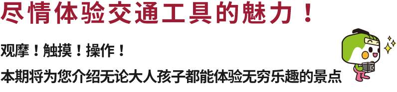 尽情体验交通工具的魅力！观摩！触摸！操作！本期将为您介绍无论大人孩子都能体验无穷乐趣的景点