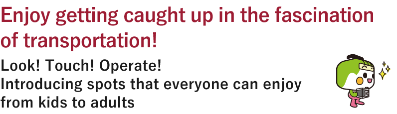 Enjoy getting caught up in the fascination of transportation!Look! Touch! Operate!Introducing spots that everyone can enjoy from kids to adults