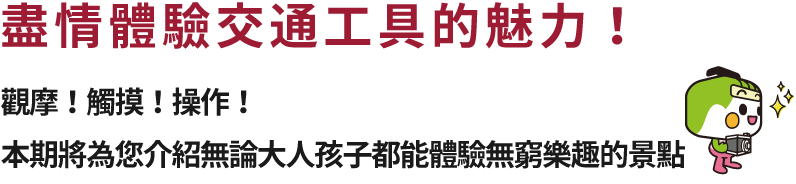 盡情體驗交通工具的魅力！觀摩！觸摸！操作！本期將為您介紹無論大人孩子都能體驗無窮樂趣的景點