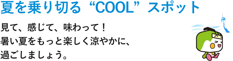 夏を乗り切る“COOL”スポット 見て、感じて、味わって！暑い夏をもっと楽しく涼やかに、過ごしましょう。