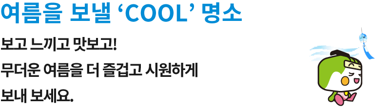 여름을 보낼 ‘COOL’ 명소 보고 느끼고 맛보고! 무더운 여름을 더 즐겁고 시원하게 보내 보세요.