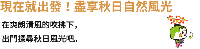 現在就出發！盡享秋日自然風光 在爽朗清風的吹拂下，出門探尋秋日風光吧。