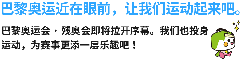 巴黎奥运近在眼前，让我们运动起来吧。巴黎奥运会·残奥会即将拉开序幕。我们也投身运动，为赛事更添一层乐趣吧！