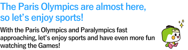 The Paris Olympics are almost here, so let’s enjoy sports! With the Paris Olympics and Paralympics fast approaching, let’s enjoy sports and have even more fun watching the Games!