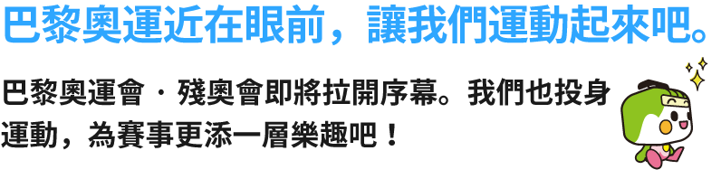 巴黎奧運近在眼前，讓我們運動起來吧。巴黎奧運會·殘奧會即將拉開序幕。我們也投身運動，為賽事更添一層樂趣吧！