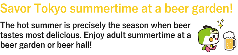 Savor Tokyo summertime at a beer garden! The hot summer is precisely the season when beer tastes most delicious. Enjoy adult summertime at a beer garden or beer hall!