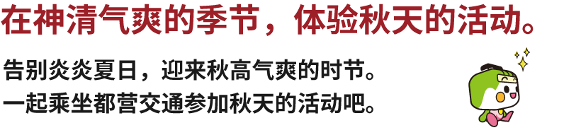 在神清气爽的季节，体验秋天的活动。告别炎炎夏日，迎来秋高气爽的时节。一起乘坐都营交通参加秋天的活动吧。