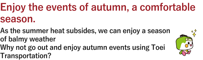 Enjoy the events of autumn, a comfortable season. As the summer heat subsides, we can enjoy a season of balmy weather Why not go out and enjoy autumn events using Toei Transportation?