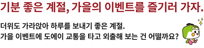 기분 좋은 계절, 가을의 이벤트를 즐기러 가자.더위도 가라앉아 하루를 보내기 좋은 계절.가을 이벤트에 도에이 교통을 타고 외출해 보는 건 어떨까요?