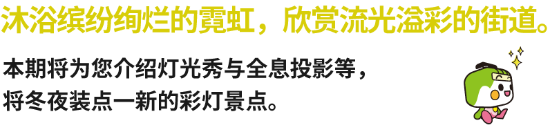 沐浴缤纷绚烂的霓虹，欣赏流光溢彩的街道。本期将为您介绍灯光秀与全息投影等，将冬夜装点一新的彩灯景点。