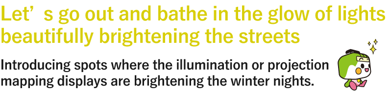 Let’s go out and bathe in the glow of lights beautifully brightening the streets  Introducing spots where the illumination or projection mapping displays are brightening the winter nights.