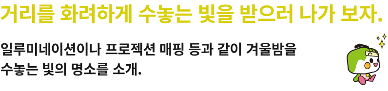 거리를 화려하게 수놓는 빛을 받으러 나가 보자.일루미네이션이나 프로젝션 매핑 등과 같이 겨울밤을 수놓는 빛의 명소를 소개.