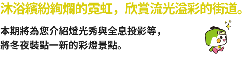 沐浴繽紛絢爛的霓虹，欣賞流光溢彩的街道。本期將為您介紹燈光秀與全息投影等，將冬夜裝點一新的彩燈景點。