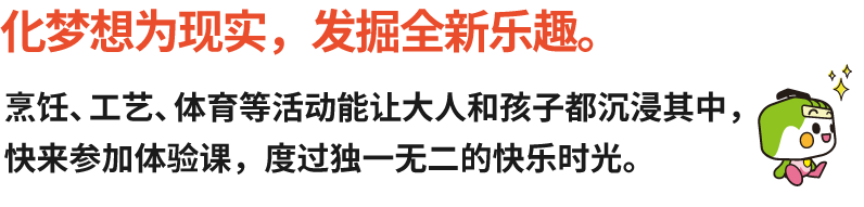 化梦想为现实，发掘全新乐趣。化梦想为现实，发掘全新乐趣。
烹饪、工艺、体育等活动能让大人和孩子都沉浸其中，快来参加体验课，度过独一无二的快乐时光。

