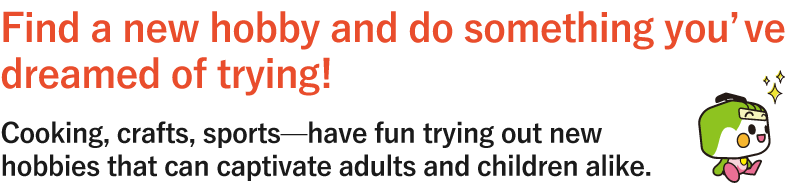 Find a new hobby and do something you’ve dreamed of trying!Cooking, crafts, sports—have fun trying out new hobbies that can captivate adults and children alike.
