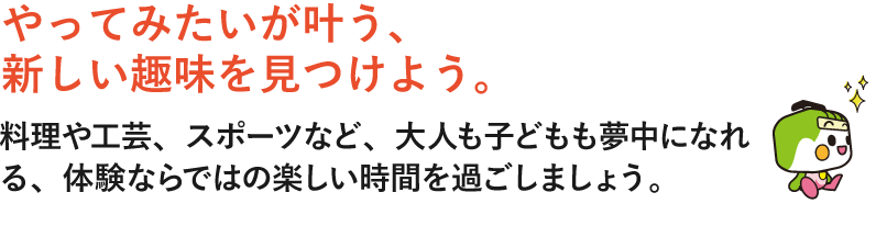 やってみたいが叶う、新しい趣味を見つけよう。料理や工芸、スポーツなど、大人も子どもも夢中になれる、体験ならではの楽しい時間を過ごしましょう。