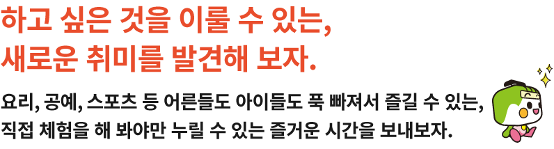 하고 싶은 것을 이룰 수 있는, 새로운 취미를 발견해 보자.요리, 공예, 스포츠 등 어른들도 아이들도 푹 빠져서 즐길 수 있는, 직접 체험을 해 봐야만 누릴 수 있는 즐거운 시간을 보내보자.