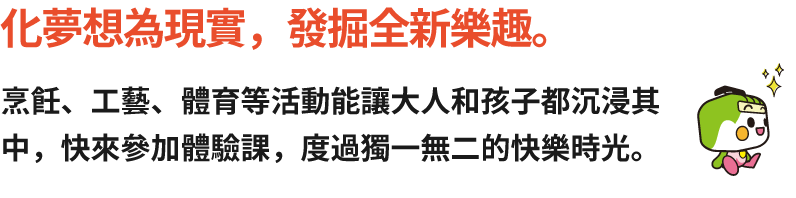 化夢想為現實，發掘全新樂趣。化夢想為現實，發掘全新樂趣。烹飪、工藝、體育等活動能讓大人和孩子都沉浸其中，快來參加體驗課，度過獨一無二的快樂時光。