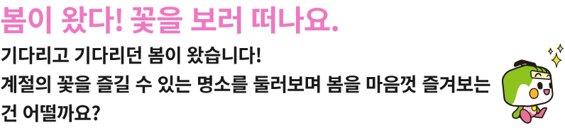 봄이 왔다! 꽃을 보러 떠나요. 기다리고 기다리던 봄이 왔습니다!계절의 꽃을 즐길 수 있는 명소를 둘러보며 봄을 마음껏 즐겨보는 건 어떨까요? 