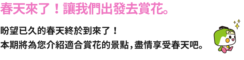春天來了！讓我們出發去賞花。盼望已久的春天終於到來了！本期將為您介紹適合賞花的景點，盡情享受春天吧。