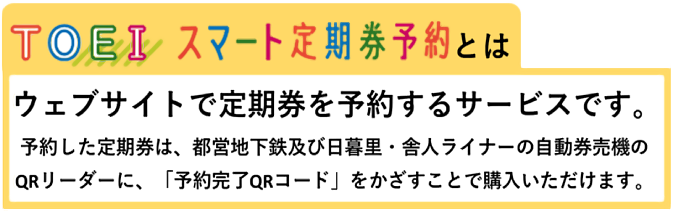 TOEIスマート定期券予約とは ウェブサイトで定期券を予約するサービスです。予約した定期券は、都営地下鉄及び日暮里・舎人ライナーの自動券売機のQRコードに、「予約完了QRコード」をかざすことで購入いただけます。