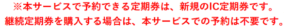 ※本サービスで予約できる定期券は、新規のIC定期券です。継続定期券を購入する場合は、本サービスでの予約は不要です。