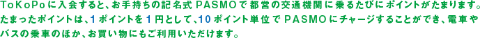 ToKoPoに入会すると、お手持ちの記名式PASMOで都営の交通機関に乗るたびにポイントがたまります。たまったポイントは、1ポイントを1円として、10ポイント単位でPASMOにチャージすることができ、電車やバスの乗車のほか、お買い物にもご利用いただけます。